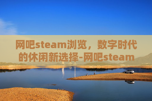网吧steam浏览，数字时代的休闲新选择-网吧steam游戏打不开