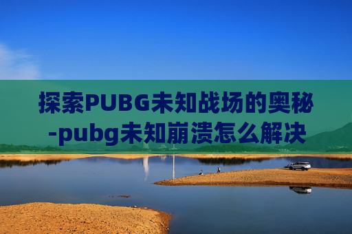 探索PUBG未知战场的奥秘-pubg未知崩溃怎么解决