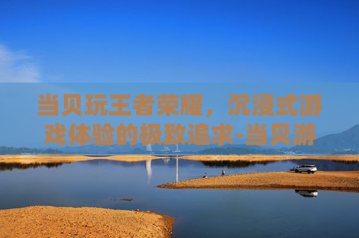 当贝玩王者荣耀，沉浸式游戏体验的极致追求-当贝游戏
