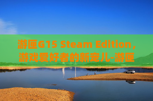 游匣G15 Steam Edition，游戏爱好者的新宠儿-游匣g15散热是硅脂还是液金