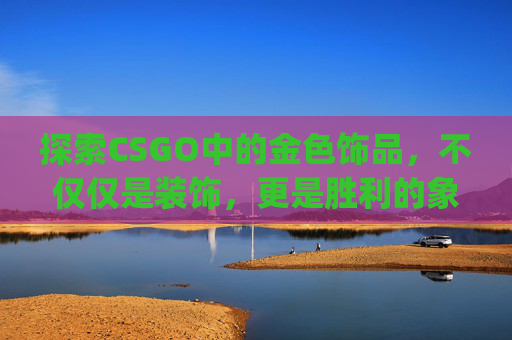 探索CSGO中的金色饰品，不仅仅是装饰，更是胜利的象征-csgo金色品质