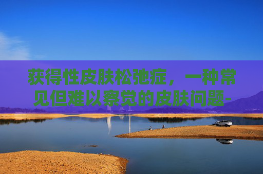 获得性皮肤松弛症，一种常见但难以察觉的皮肤问题-获得性皮肤松弛症是罕见病吗