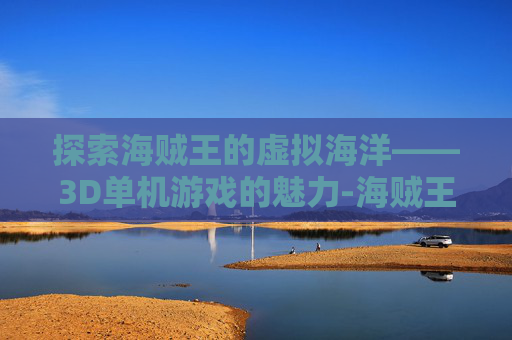 探索海贼王的虚拟海洋——3D单机游戏的魅力-海贼王3d单机游戏下载