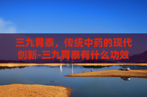 三九胃泰，传统中药的现代创新-三九胃泰有什么功效
