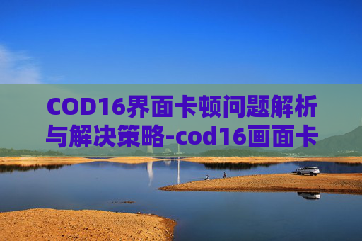 COD16界面卡顿问题解析与解决策略-cod16画面卡顿