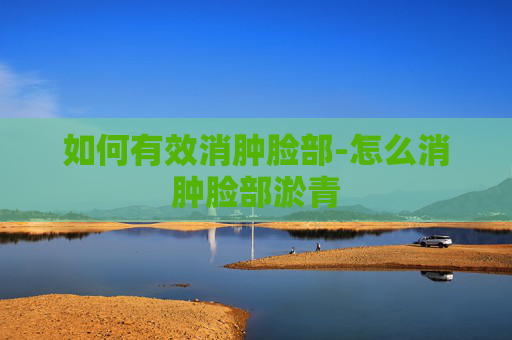 如何有效消肿脸部-怎么消肿脸部淤青