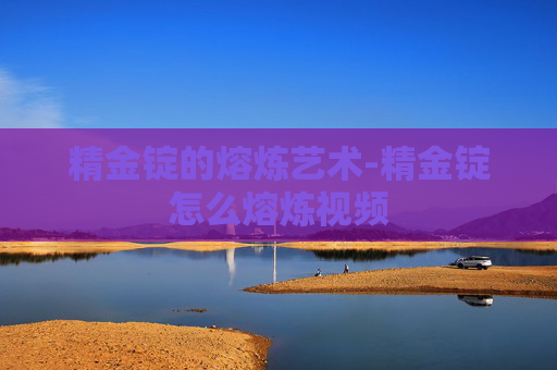 精金锭的熔炼艺术-精金锭怎么熔炼视频