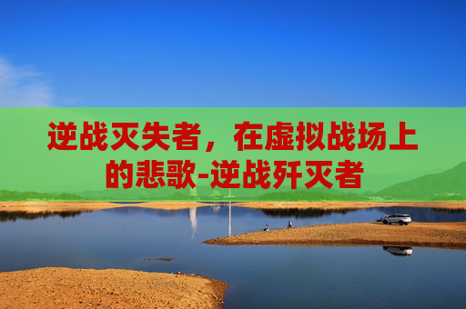逆战灭失者，在虚拟战场上的悲歌-逆战歼灭者