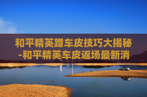 和平精英蹭车皮技巧大揭秘-和平精英车皮返场最新消息