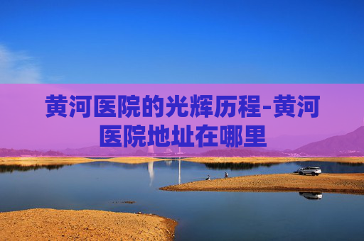 黄河医院的光辉历程-黄河医院地址在哪里