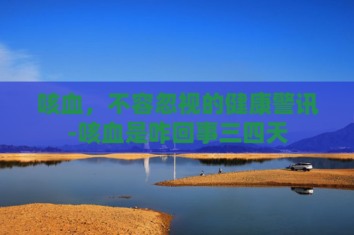 咳血，不容忽视的健康警讯-咳血是咋回事三四天