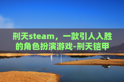 刑天steam，一款引人入胜的角色扮演游戏-刑天铠甲