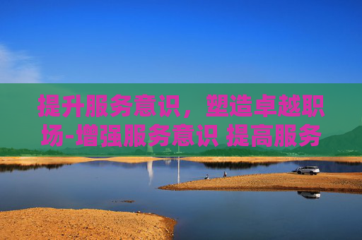 提升服务意识，塑造卓越职场-增强服务意识 提高服务能力