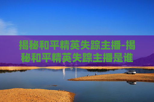 揭秘和平精英失踪主播-揭秘和平精英失踪主播是谁
