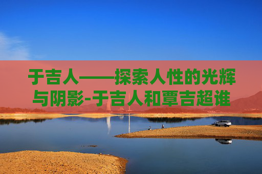 于吉人——探索人性的光辉与阴影-于吉人和覃吉超谁更厉害