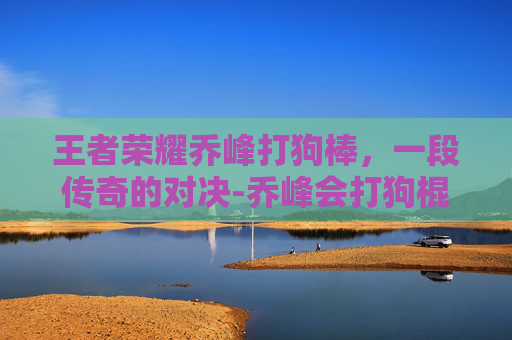 王者荣耀乔峰打狗棒，一段传奇的对决-乔峰会打狗棍法吗