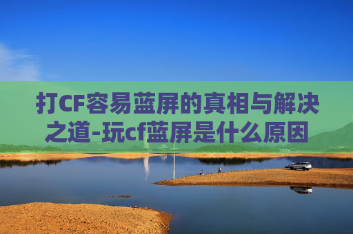 打CF容易蓝屏的真相与解决之道-玩cf蓝屏是什么原因