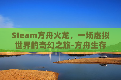 Steam方舟火龙，一场虚拟世界的奇幻之旅-方舟生存进化火龙