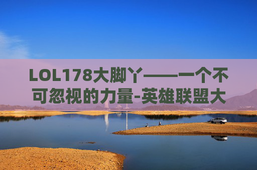 LOL178大脚丫——一个不可忽视的力量-英雄联盟大脚