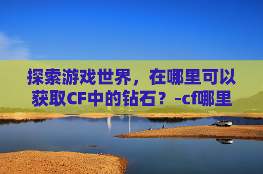 探索游戏世界，在哪里可以获取CF中的钻石？-cf哪里可以获取钻石兑换码