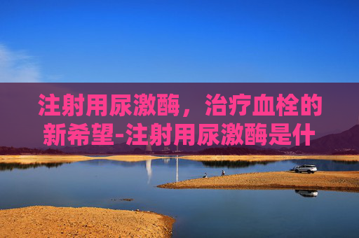 注射用尿激酶，治疗血栓的新希望-注射用尿激酶是什么药