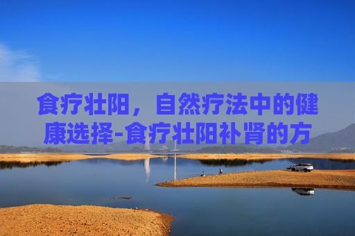 食疗壮阳，自然疗法中的健康选择-食疗壮阳补肾的方法