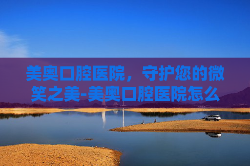 美奥口腔医院，守护您的微笑之美-美奥口腔医院怎么样