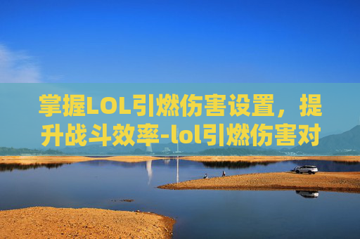 掌握LOL引燃伤害设置，提升战斗效率-lol引燃伤害对照表