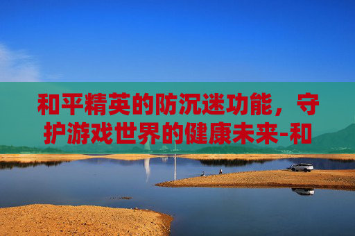 和平精英的防沉迷功能，守护游戏世界的健康未来-和平精英的防沉迷功能怎么关闭
