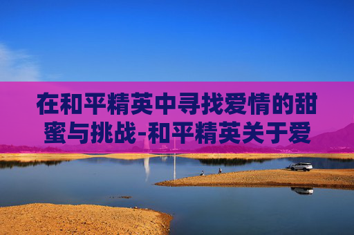 在和平精英中寻找爱情的甜蜜与挑战-和平精英关于爱情游戏名字叫什么