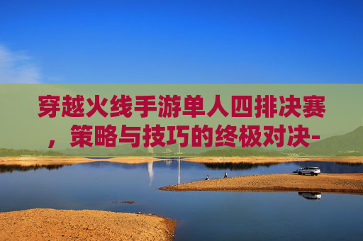 穿越火线手游单人四排决赛，策略与技巧的终极对决-cf手游排位赛