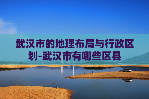 武汉市的地理布局与行政区划-武汉市有哪些区县