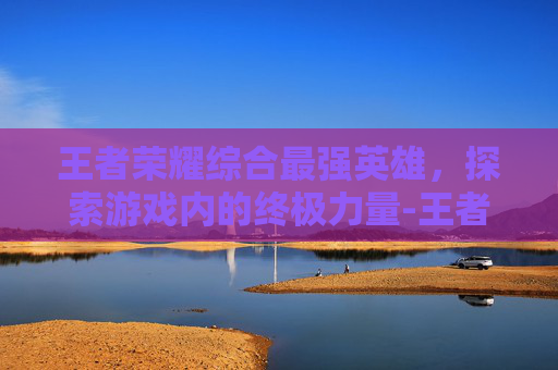 王者荣耀综合最强英雄，探索游戏内的终极力量-王者荣耀综合最强英雄是谁