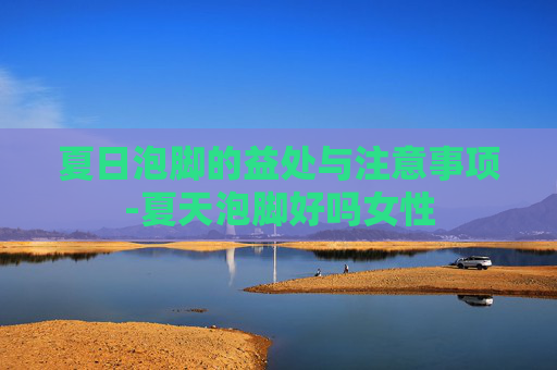 夏日泡脚的益处与注意事项-夏天泡脚好吗女性