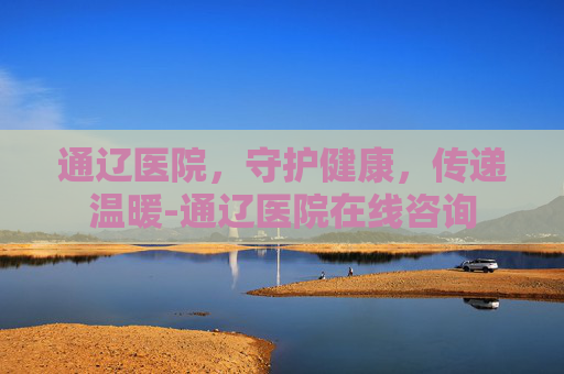 通辽医院，守护健康，传递温暖-通辽医院在线咨询