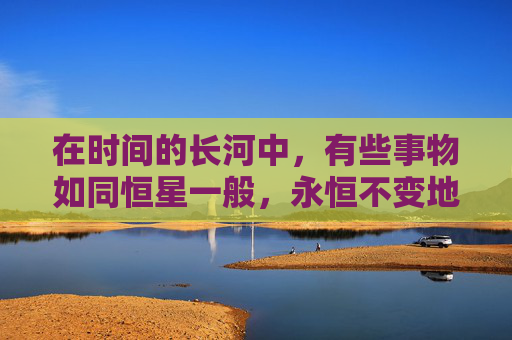 在时间的长河中，有些事物如同恒星一般，永恒不变地照亮着人类文明的天空。这些久久经典，是历史的见证，文化的瑰宝，智慧的结晶。它们跨越了时代的界限，成为了永恒的话题和灵感的源泉。-久久经典歌曲