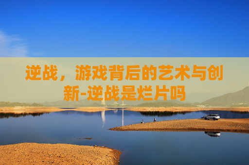 逆战，游戏背后的艺术与创新-逆战是烂片吗