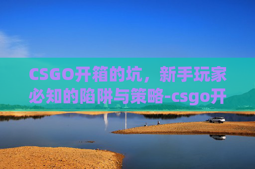 CSGO开箱的坑，新手玩家必知的陷阱与策略-csgo开箱有没有技巧的