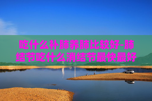 吃什么补肺养肺比较好-肺结节吃什么消结节最快最好