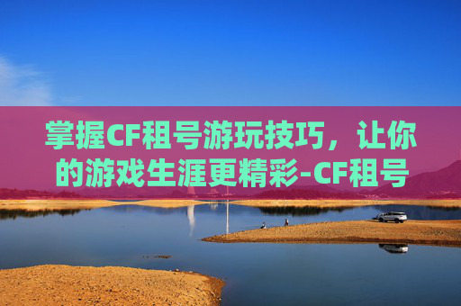 掌握CF租号游玩技巧，让你的游戏生涯更精彩-CF租号玩