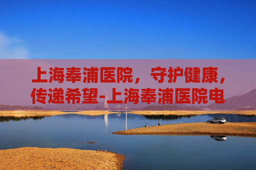 上海奉浦医院，守护健康，传递希望-上海奉浦医院电话
