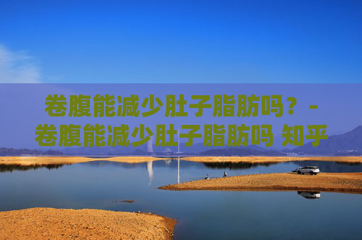卷腹能减少肚子脂肪吗？-卷腹能减少肚子脂肪吗 知乎