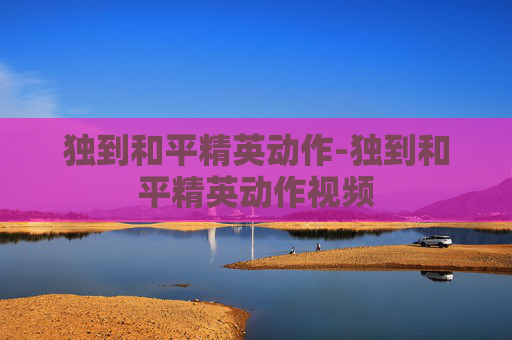 独到和平精英动作-独到和平精英动作视频