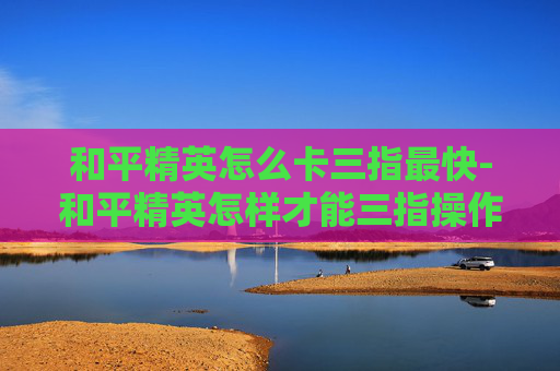 和平精英怎么卡三指最快-和平精英怎样才能三指操作