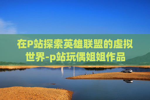 在P站探索英雄联盟的虚拟世界-p站玩偶姐姐作品