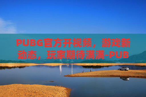 PUBG官方开视频，游戏新动态，玩家期待满满-PUBG视频