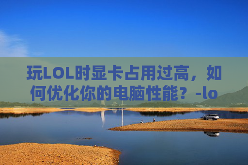 玩LOL时显卡占用过高，如何优化你的电脑性能？-lol显卡占用率低导致帧数低