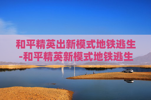 和平精英出新模式地铁逃生-和平精英新模式地铁逃生幸福