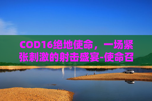 COD16绝地使命，一场紧张刺激的射击盛宴-使命召唤16处绝