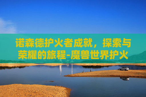 诺森德护火者成就，探索与荣耀的旅程-魔兽世界护火者之誓怎么获得